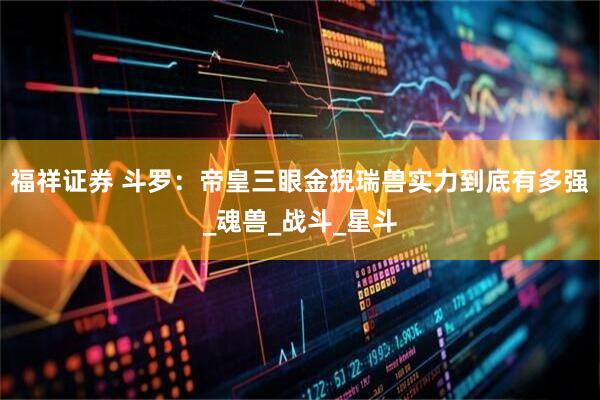 福祥证券 斗罗：帝皇三眼金猊瑞兽实力到底有多强_魂兽_战斗_星斗