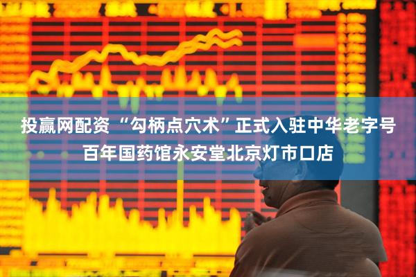 投赢网配资 “勾柄点穴术”正式入驻中华老字号百年国药馆永安堂北京灯市口店