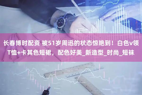 长春博时配资 被51岁周迅的状态惊艳到！白色v领T恤+卡其色短裙，配色好美_新造型_时尚_短袜