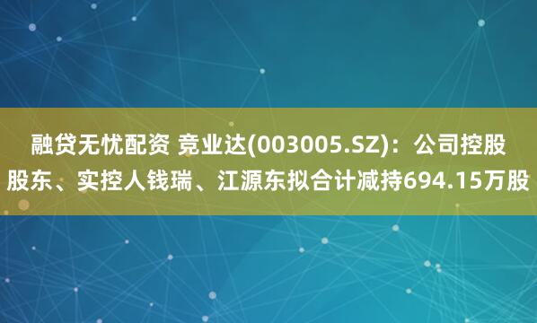 融贷无忧配资 竞业达(003005.SZ)：公司控股股东、实控人钱瑞、江源东拟合计减持694.15万股