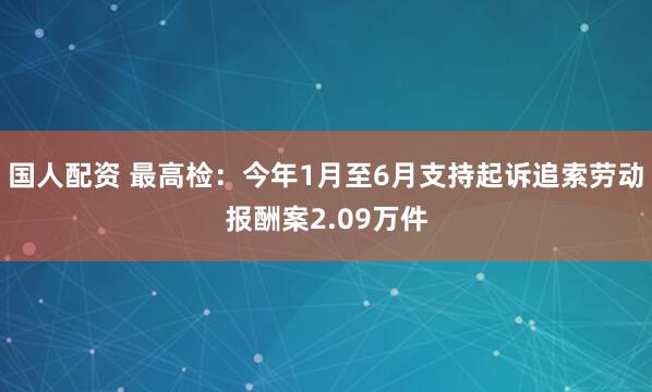 国人配资 最高检：今年1月至6月支持起诉追索劳动报酬案2.09万件
