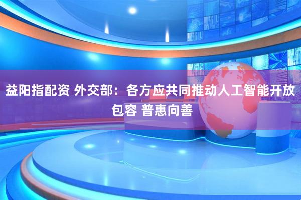 益阳指配资 外交部：各方应共同推动人工智能开放 包容 普惠向善