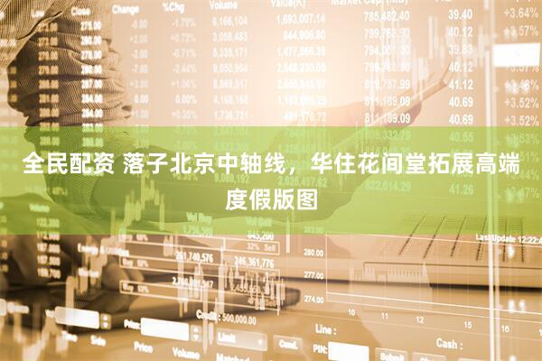 全民配资 落子北京中轴线，华住花间堂拓展高端度假版图