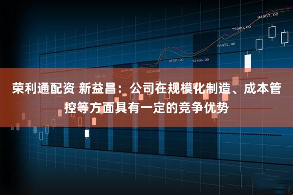 荣利通配资 新益昌：公司在规模化制造、成本管控等方面具有一定的竞争优势