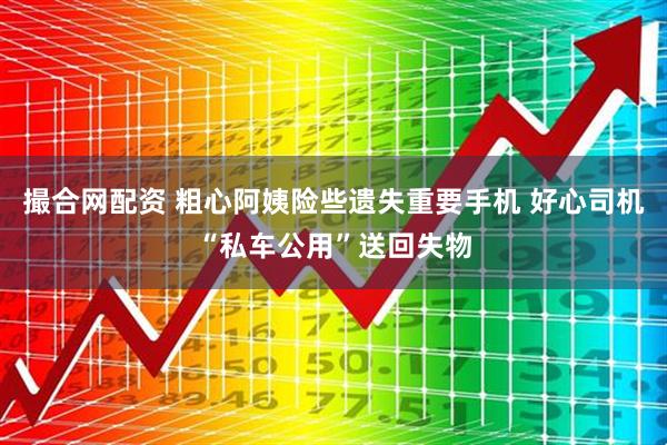 撮合网配资 粗心阿姨险些遗失重要手机 好心司机“私车公用”送回失物