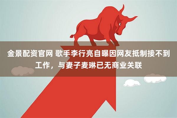 金景配资官网 歌手李行亮自曝因网友抵制接不到工作，与妻子麦琳已无商业关联