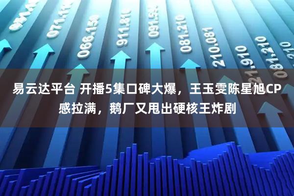 易云达平台 开播5集口碑大爆，王玉雯陈星旭CP感拉满，鹅厂又甩出硬核王炸剧