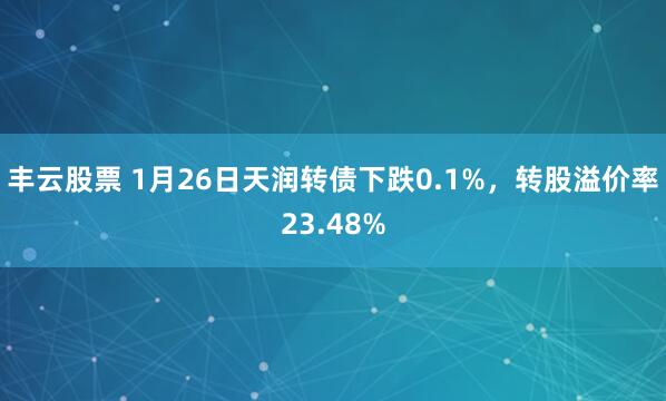 丰云股票 1月26日天润转债下跌0.1%，转股溢价率23.48%