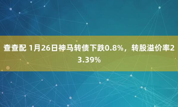 查查配 1月26日神马转债下跌0.8%，转股溢价率23.39%