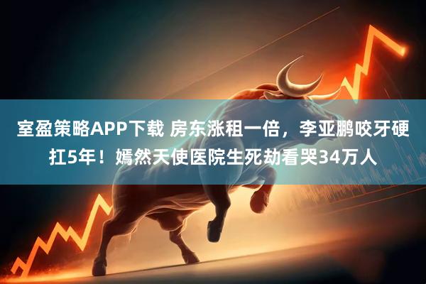 室盈策略APP下载 房东涨租一倍，李亚鹏咬牙硬扛5年！嫣然天使医院生死劫看哭34万人