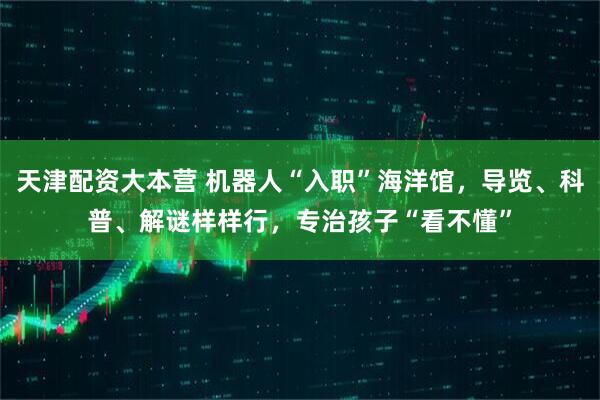 天津配资大本营 机器人“入职”海洋馆，导览、科普、解谜样样行，专治孩子“看不懂”