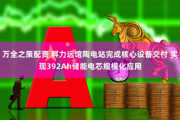 万全之策配资 科力远馆陶电站完成核心设备交付 实现392Ah储能电芯规模化应用