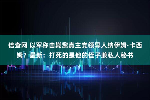倍查网 以军称击毙黎真主党领导人纳伊姆·卡西姆？最新：打死的是他的侄子兼私人秘书