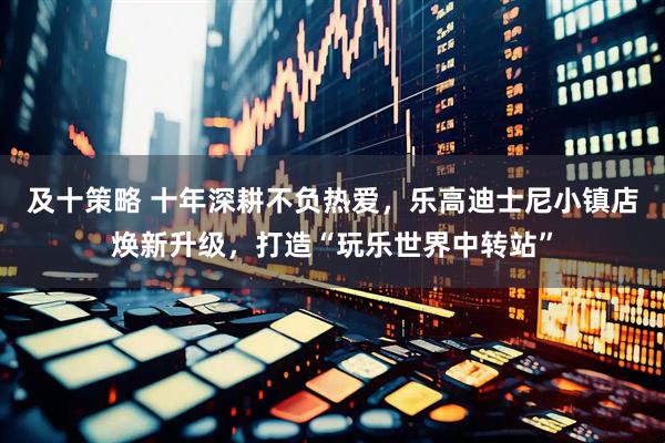 及十策略 十年深耕不负热爱，乐高迪士尼小镇店焕新升级，打造“玩乐世界中转站”